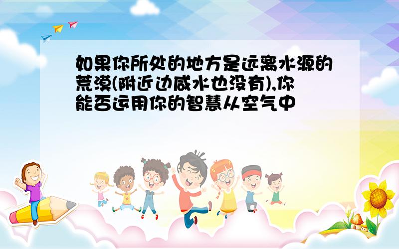 如果你所处的地方是远离水源的荒漠(附近边咸水也没有),你能否运用你的智慧从空气中