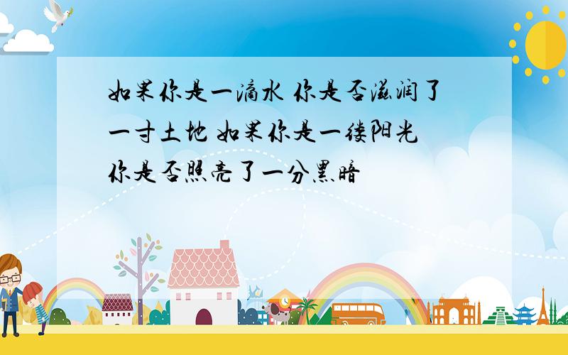 如果你是一滴水 你是否滋润了一寸土地 如果你是一缕阳光 你是否照亮了一分黑暗