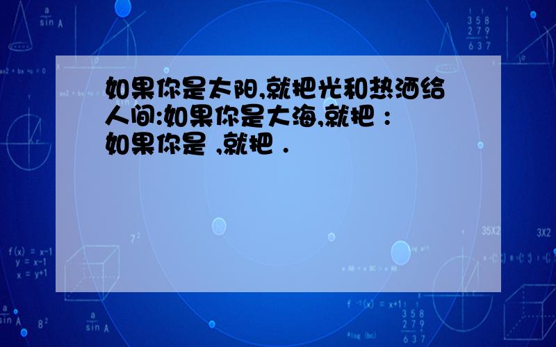 如果你是太阳,就把光和热洒给人间:如果你是大海,就把 :如果你是 ,就把 .