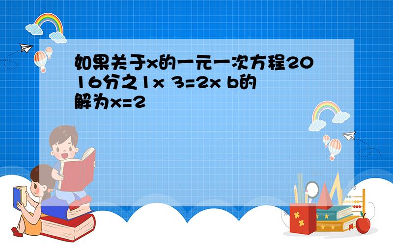 如果关于x的一元一次方程2016分之1x 3=2x b的解为x=2