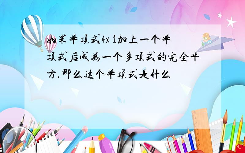 如果单项式4x 1加上一个单项式后成为一个多项式的完全平方.那么这个单项式是什么