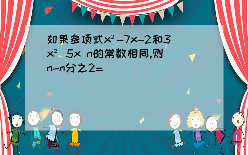 如果多项式x²-7x-2和3x² 5x n的常数相同,则n-n分之2=