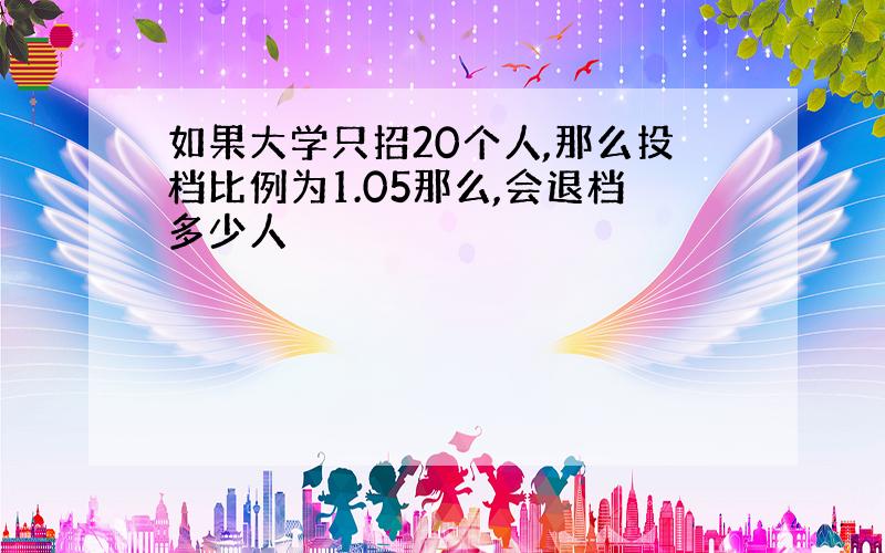 如果大学只招20个人,那么投档比例为1.05那么,会退档多少人