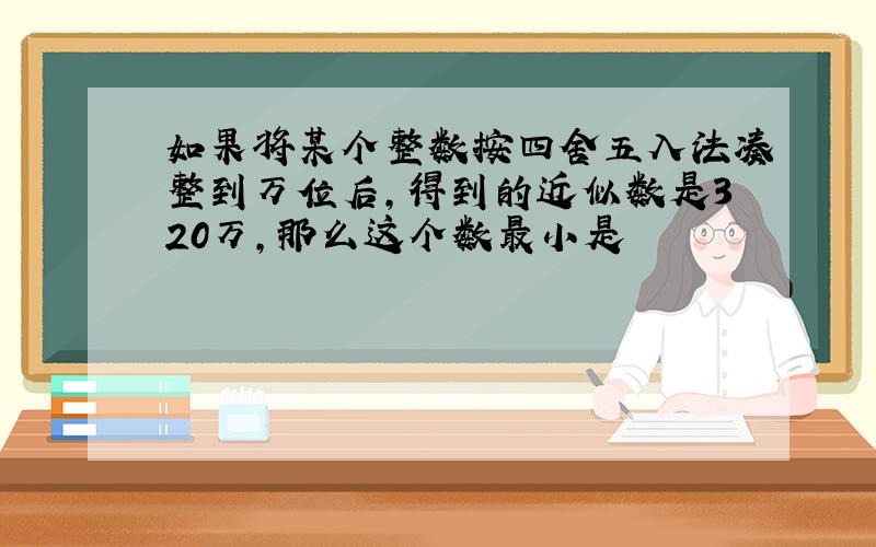 如果将某个整数按四舍五入法凑整到万位后,得到的近似数是320万,那么这个数最小是