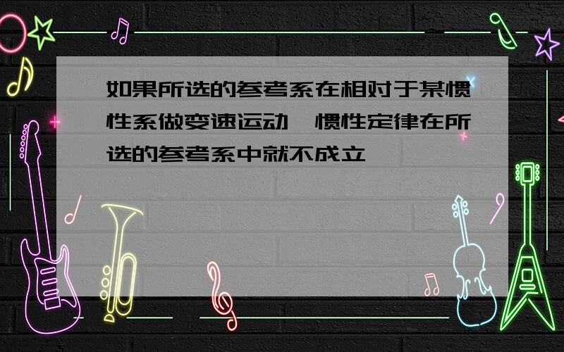 如果所选的参考系在相对于某惯性系做变速运动,惯性定律在所选的参考系中就不成立