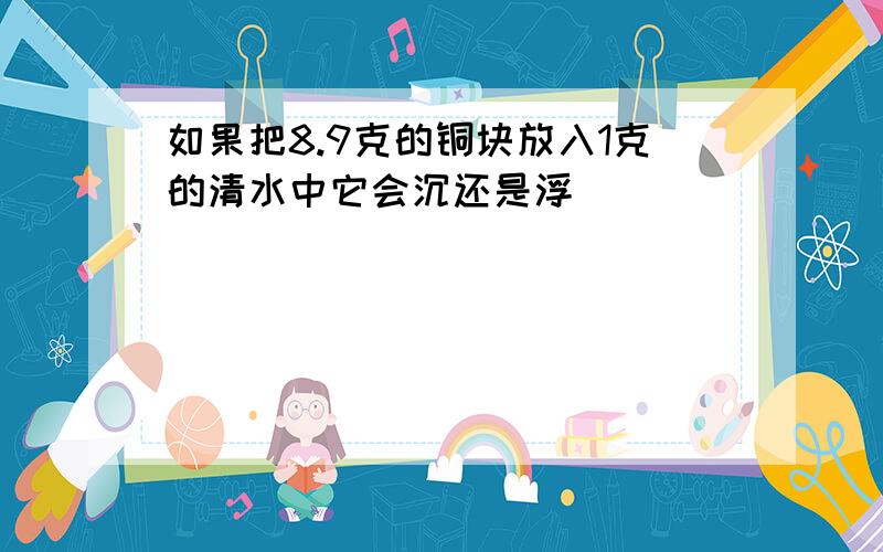 如果把8.9克的铜块放入1克的清水中它会沉还是浮