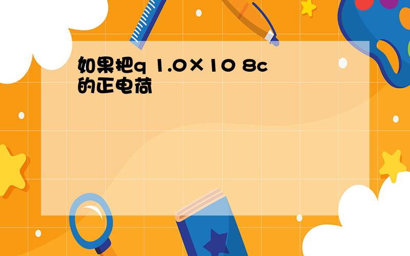 如果把q 1.0×10 8c的正电荷