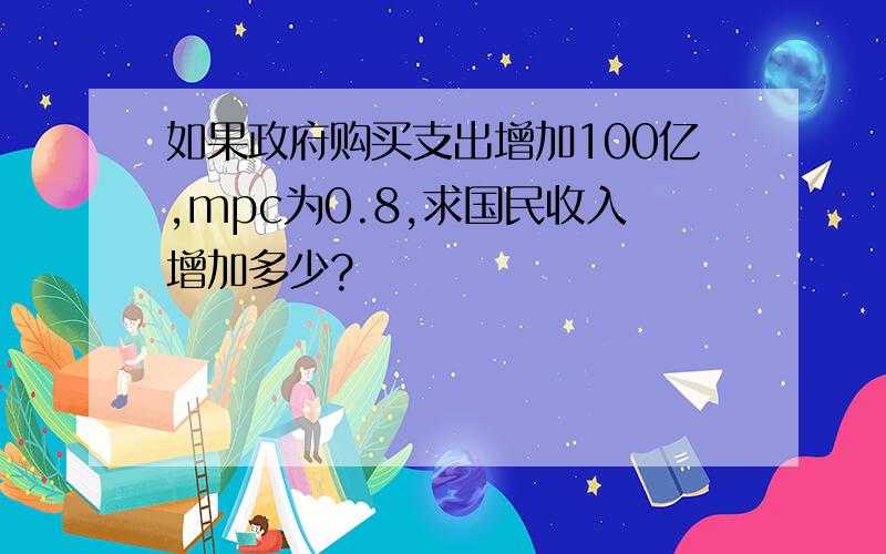 如果政府购买支出增加100亿,mpc为0.8,求国民收入增加多少?