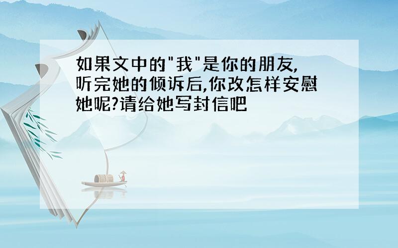 如果文中的"我"是你的朋友,听完她的倾诉后,你改怎样安慰她呢?请给她写封信吧