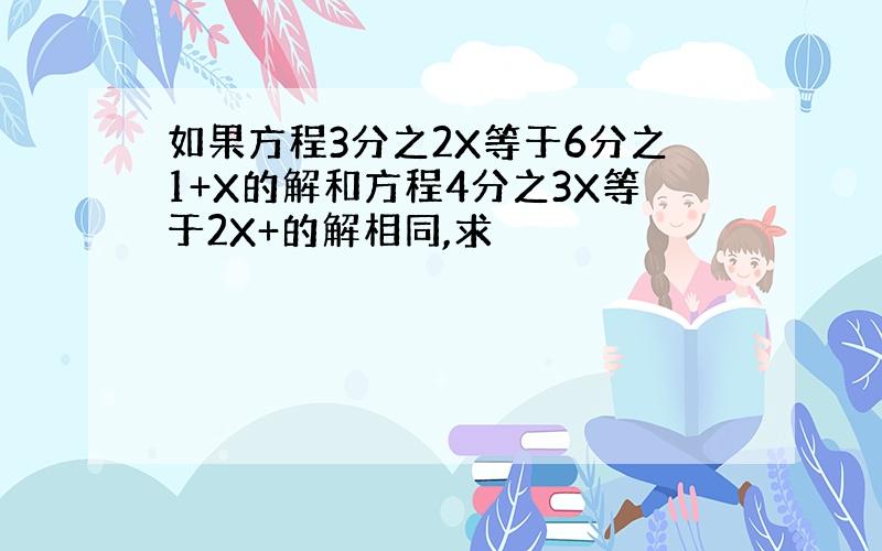 如果方程3分之2X等于6分之1+X的解和方程4分之3X等于2X+的解相同,求