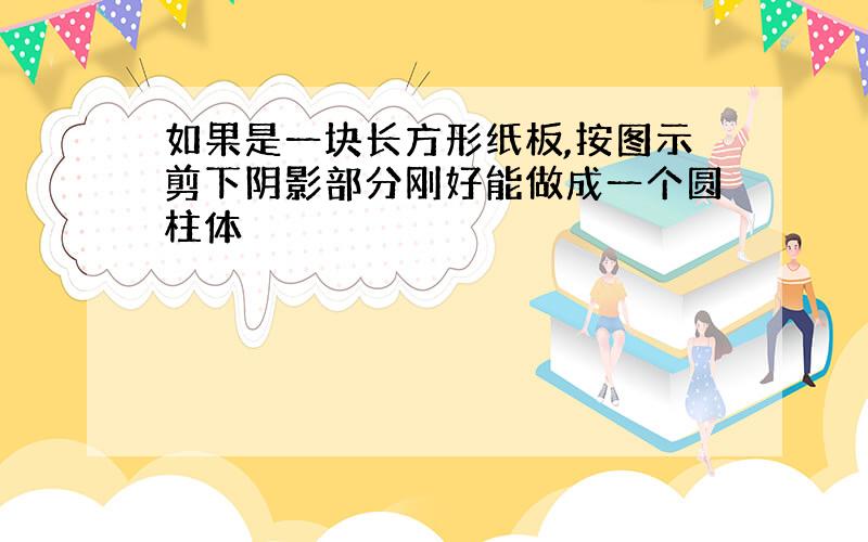 如果是一块长方形纸板,按图示剪下阴影部分刚好能做成一个圆柱体