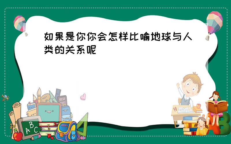 如果是你你会怎样比喻地球与人类的关系呢