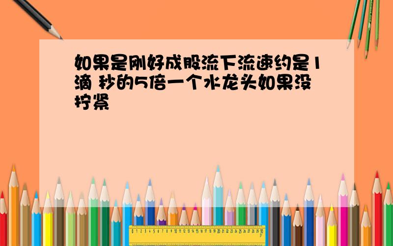 如果是刚好成股流下流速约是1滴 秒的5倍一个水龙头如果没拧紧