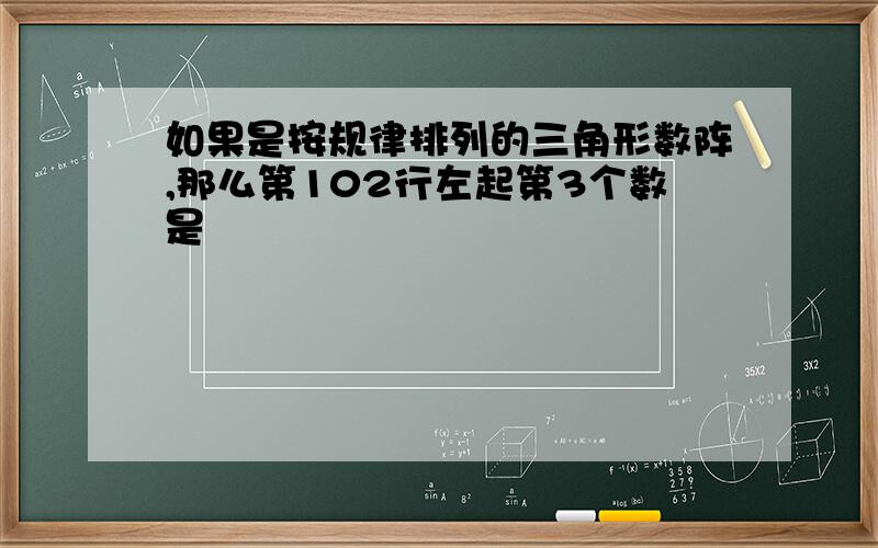 如果是按规律排列的三角形数阵,那么第102行左起第3个数是