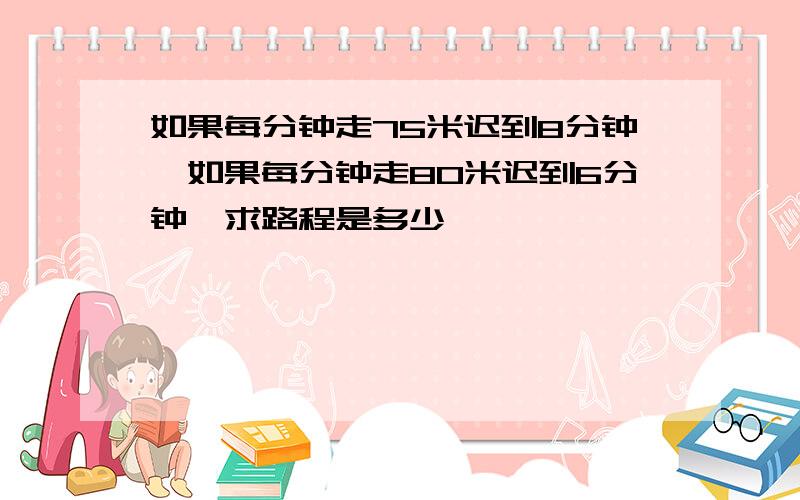 如果每分钟走75米迟到8分钟,如果每分钟走80米迟到6分钟,求路程是多少