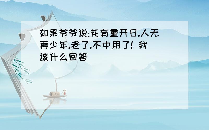 如果爷爷说:花有重开日,人无再少年.老了,不中用了! 我该什么回答