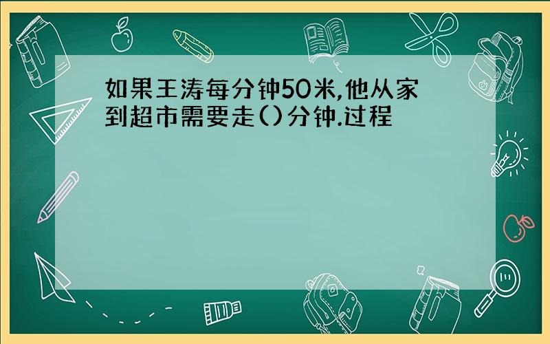 如果王涛每分钟50米,他从家到超市需要走()分钟.过程