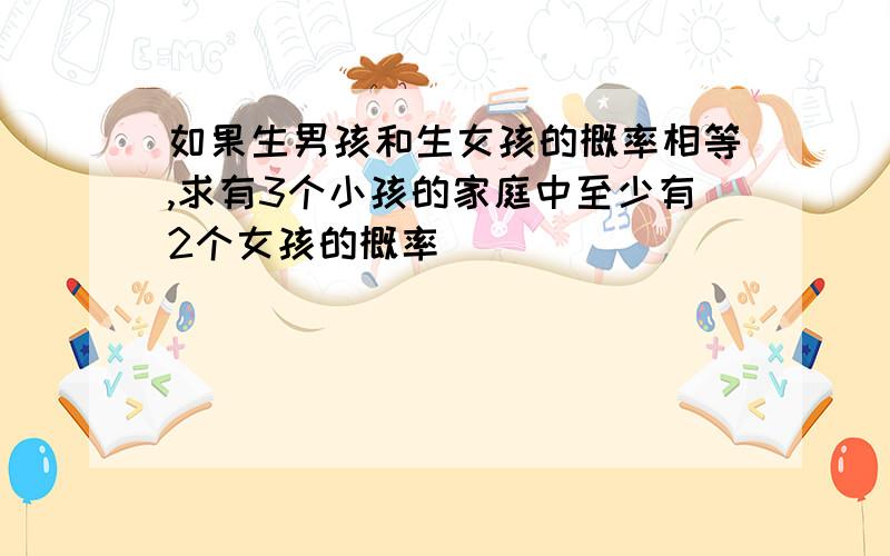 如果生男孩和生女孩的概率相等,求有3个小孩的家庭中至少有2个女孩的概率