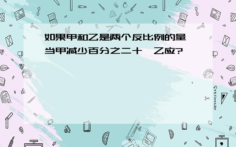 如果甲和乙是两个反比例的量,当甲减少百分之二十,乙应?