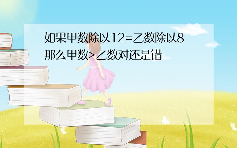 如果甲数除以12=乙数除以8那么甲数>乙数对还是错