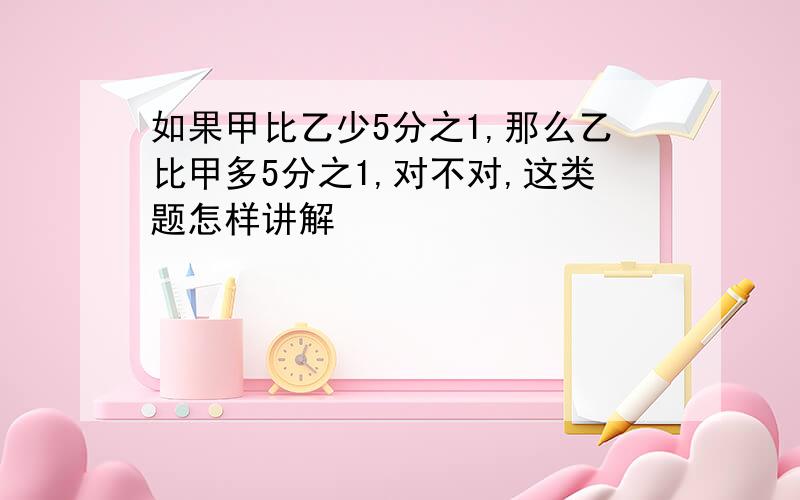 如果甲比乙少5分之1,那么乙比甲多5分之1,对不对,这类题怎样讲解