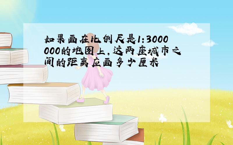 如果画在比例尺是1:3000000的地图上,这两座城市之间的距离应画多少厘米