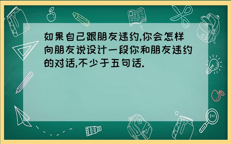 如果自己跟朋友违约,你会怎样向朋友说设计一段你和朋友违约的对话,不少于五句话.