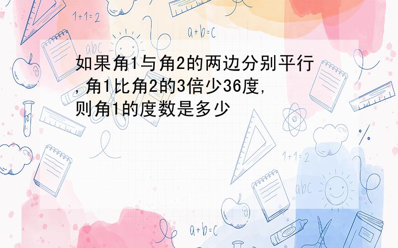 如果角1与角2的两边分别平行,角1比角2的3倍少36度,则角1的度数是多少