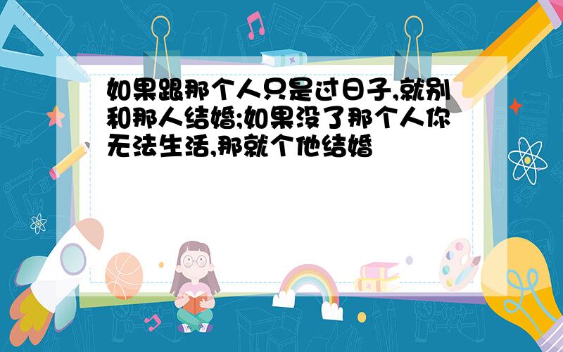 如果跟那个人只是过日子,就别和那人结婚;如果没了那个人你无法生活,那就个他结婚