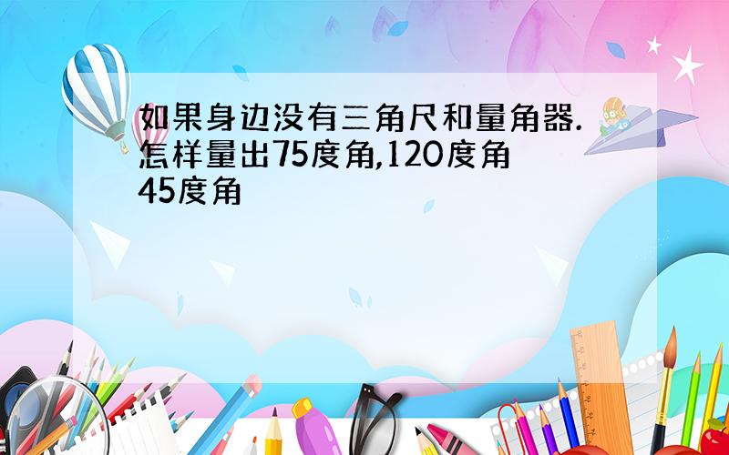 如果身边没有三角尺和量角器.怎样量出75度角,120度角45度角