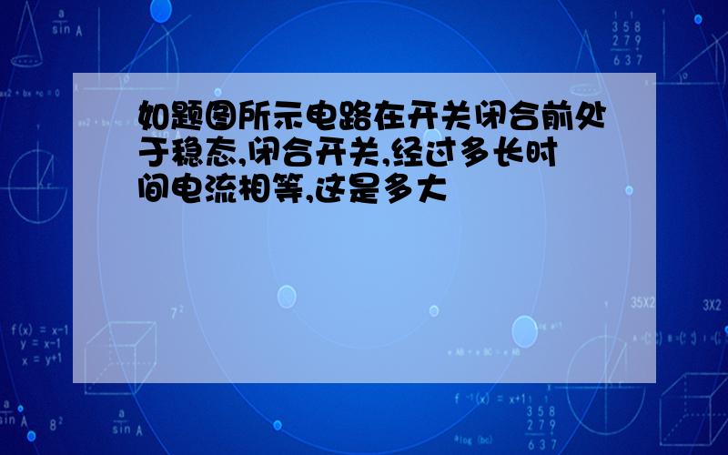 如题图所示电路在开关闭合前处于稳态,闭合开关,经过多长时间电流相等,这是多大