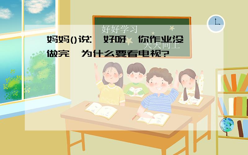 妈妈()说:"好呀,你作业没做完,为什么要看电视?"