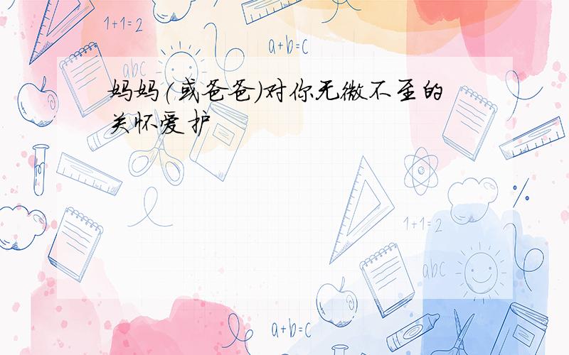 妈妈(或爸爸)对你无微不至的关怀爱护