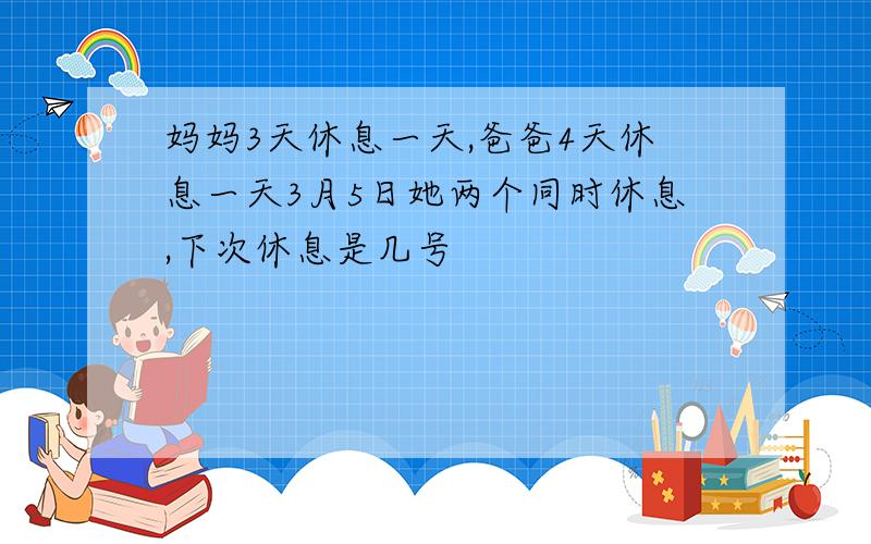 妈妈3天休息一天,爸爸4天休息一天3月5日她两个同时休息,下次休息是几号