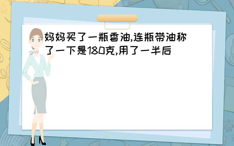 妈妈买了一瓶香油,连瓶带油称了一下是180克,用了一半后