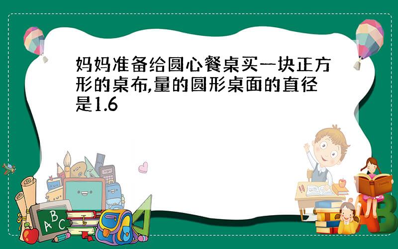 妈妈准备给圆心餐桌买一块正方形的桌布,量的圆形桌面的直径是1.6