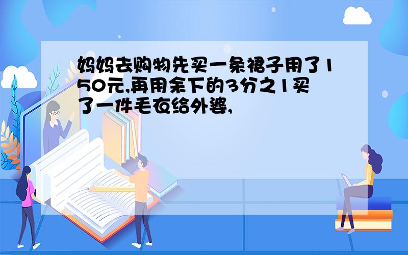 妈妈去购物先买一条裙子用了150元,再用余下的3分之1买了一件毛衣给外婆,