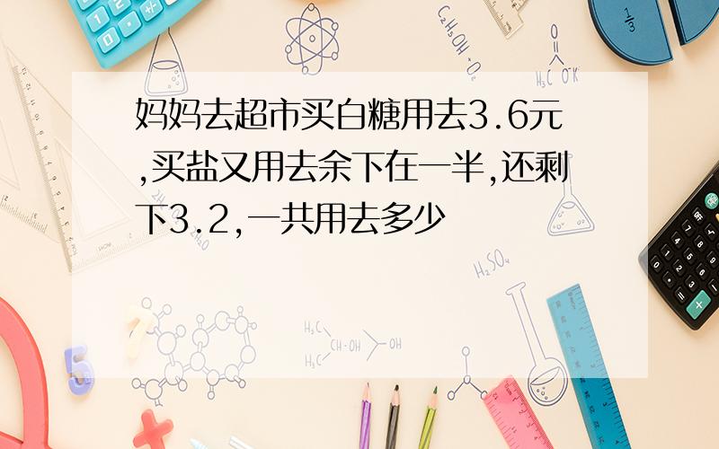 妈妈去超市买白糖用去3.6元,买盐又用去余下在一半,还剩下3.2,一共用去多少