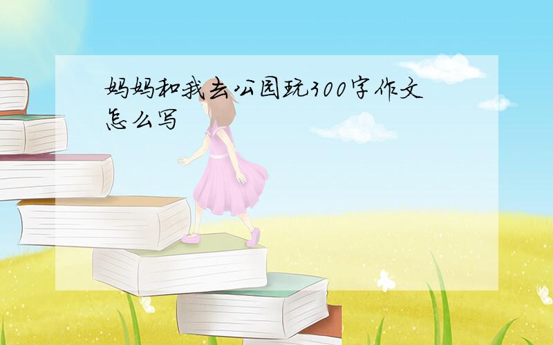 妈妈和我去公园玩300字作文怎么写