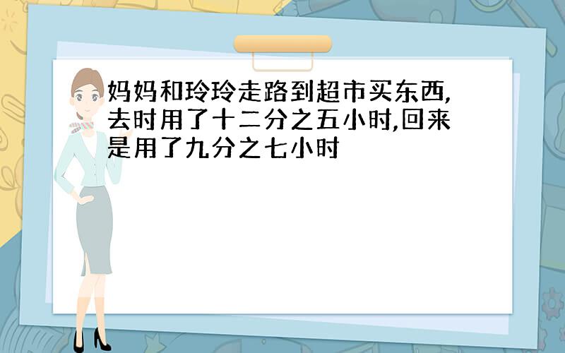 妈妈和玲玲走路到超市买东西,去时用了十二分之五小时,回来是用了九分之七小时