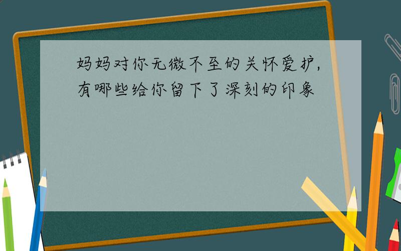 妈妈对你无微不至的关怀爱护,有哪些给你留下了深刻的印象