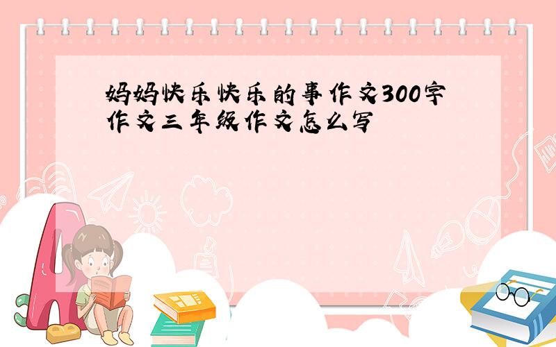 妈妈快乐快乐的事作文300字作文三年级作文怎么写