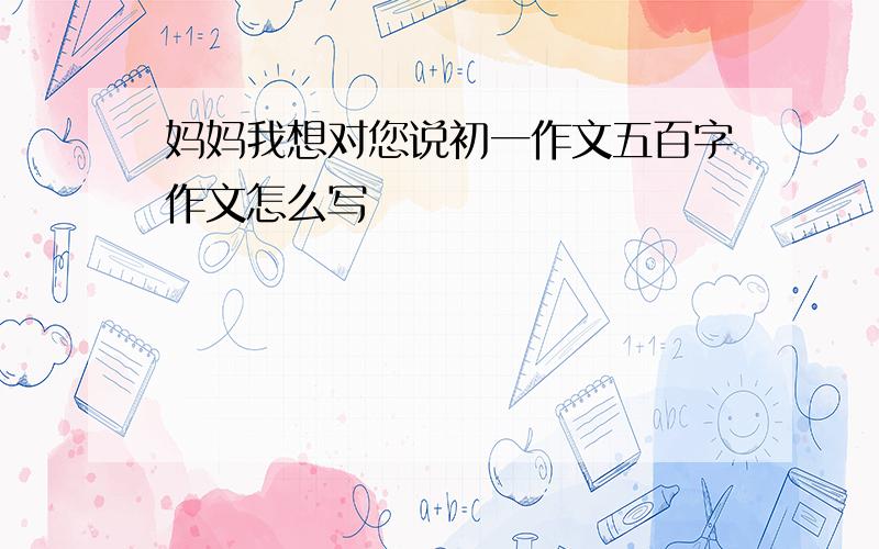 妈妈我想对您说初一作文五百字作文怎么写