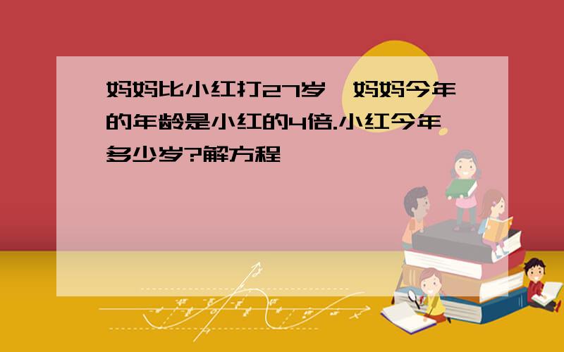 妈妈比小红打27岁,妈妈今年的年龄是小红的4倍.小红今年多少岁?解方程