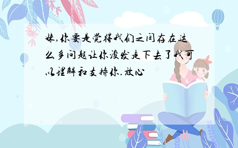 妹,你要是觉得我们之间存在这么多问题让你没发走下去了我可以理解和支持你.放心