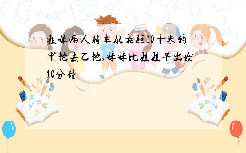 姐妹两人骑车从相距10千米的甲地去乙地,妹妹比姐姐早出发10分钟