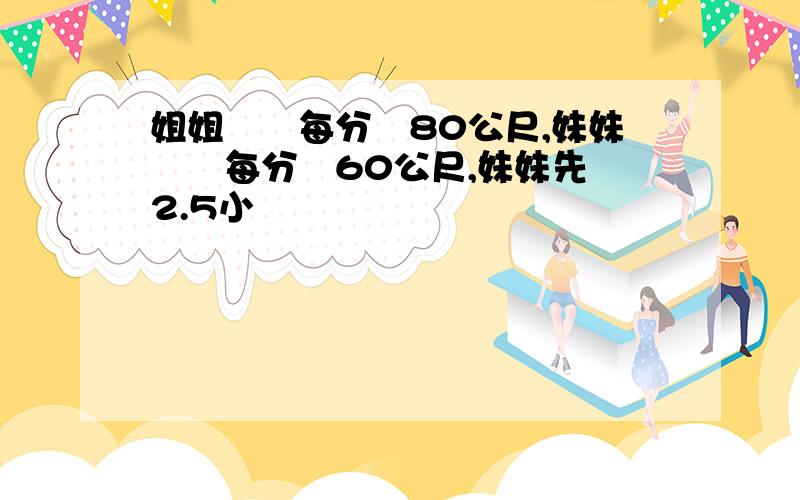 姐姐騎車每分鐘80公尺,妹妹騎車每分鐘60公尺,妹妹先騎2.5小時