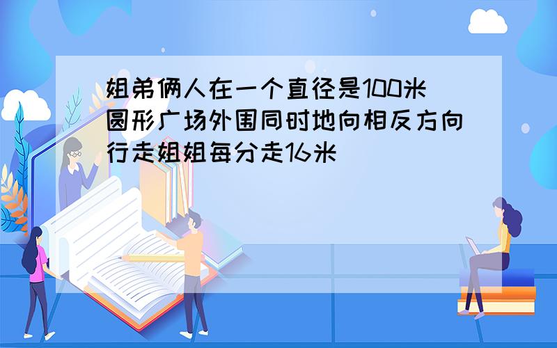 姐弟俩人在一个直径是100米圆形广场外围同时地向相反方向行走姐姐每分走16米