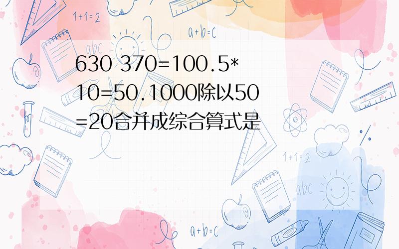 630 370=100.5*10=50.1000除以50=20合并成综合算式是