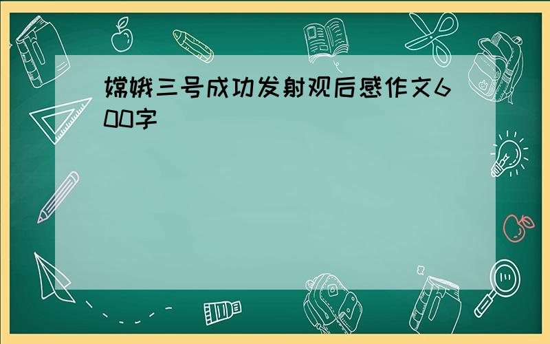 嫦娥三号成功发射观后感作文600字